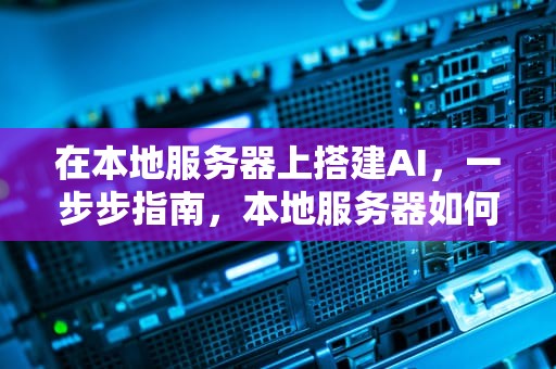 在本地服务器上搭建AI，一步步指南，本地服务器如何搭建