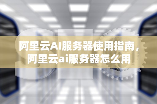 阿里云AI服务器使用指南，阿里云ai服务器怎么用