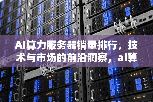 AI算力服务器销量排行，技术与市场的前沿洞察，ai算力服务器销量排行榜