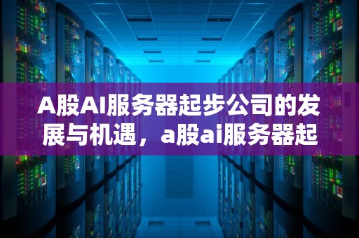 A股AI服务器起步公司的发展与机遇，a股ai服务器起步公司是什么