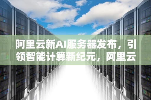 阿里云新AI服务器发布，引领智能计算新纪元，阿里云新ai服务器发布时间