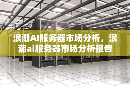 浪潮AI服务器市场分析，浪潮ai服务器市场分析报告
