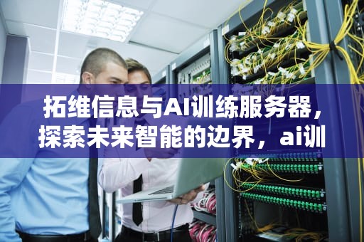 拓维信息与AI训练服务器，探索未来智能的边界，ai训练服务器拓维信息是什么