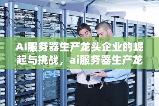 AI服务器生产龙头企业的崛起与挑战，ai服务器生产龙头企业有哪些