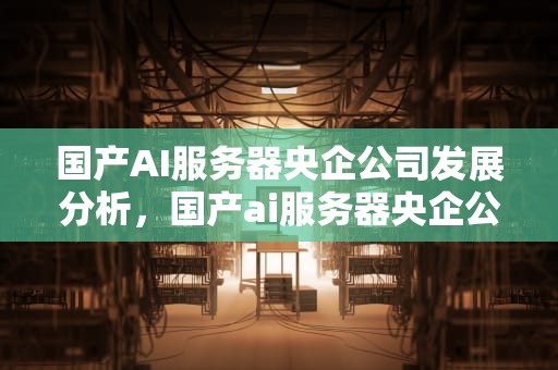 国产AI服务器央企公司发展分析，国产ai服务器央企公司有那个公司