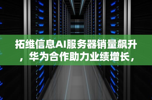 拓维信息AI服务器销量飙升，华为合作助力业绩增长，拓维信息ai服务器销量怎么样