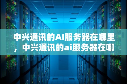 中兴通讯的AI服务器在哪里，中兴通讯的ai服务器在哪里
