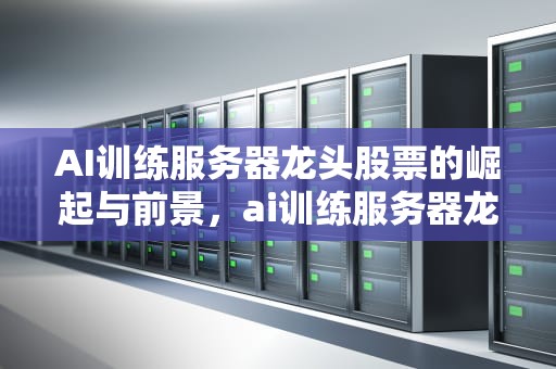 AI训练服务器龙头股票的崛起与前景，ai训练服务器龙头股票有哪些