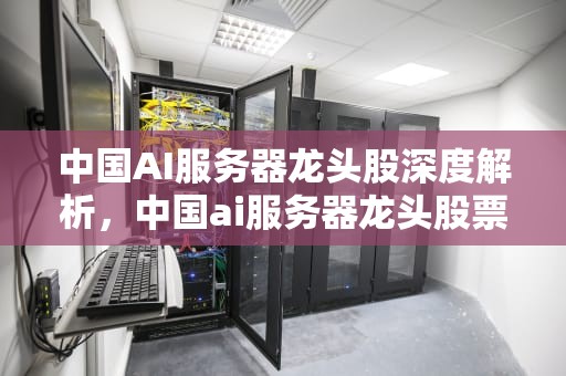 中国AI服务器龙头股深度解析，中国ai服务器龙头股票有哪些