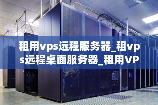 租用vps远程服务器_租vps远程桌面服务器_租用VPS远程服务器的全面指南