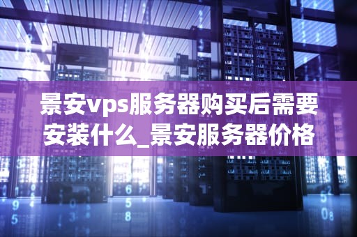 景安vps服务器购买后需要安装什么_景安服务器价格_景安VPS服务器购买后需要安装的步骤与注意事项