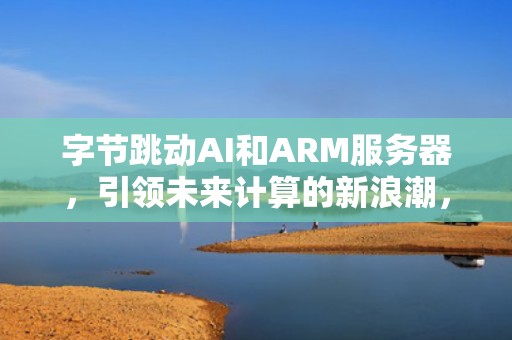 字节跳动AI和ARM服务器，引领未来计算的新浪潮，字节跳动ai和arm服务器区别
