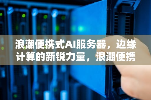 浪潮便携式AI服务器，边缘计算的新锐力量，浪潮便携式ai服务器怎么用