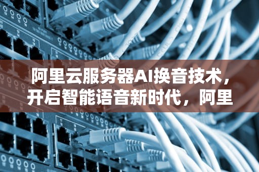 阿里云服务器AI换音技术，开启智能语音新时代，阿里云服务器ai换音频怎么弄