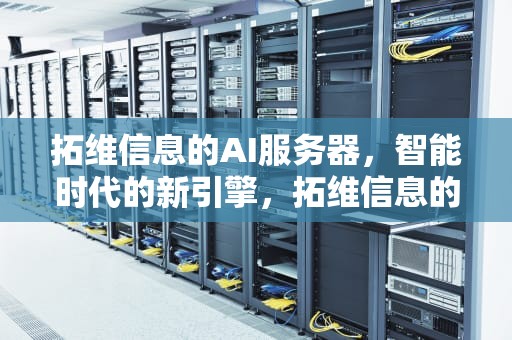 拓维信息的AI服务器，智能时代的新引擎，拓维信息的ai服务器怎么样