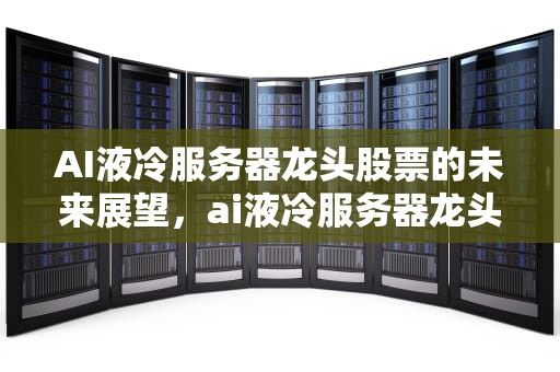 AI液冷服务器龙头股票的未来展望，ai液冷服务器龙头股票有哪些