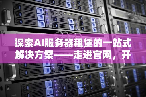 探索AI服务器租赁的一站式解决方案——走进官网，开启智能计算新纪元，ai服务器租赁网站官网下载