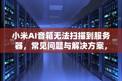 小米AI音箱无法扫描到服务器，常见问题与解决方案，小米ai 未能扫描到服务器怎么办