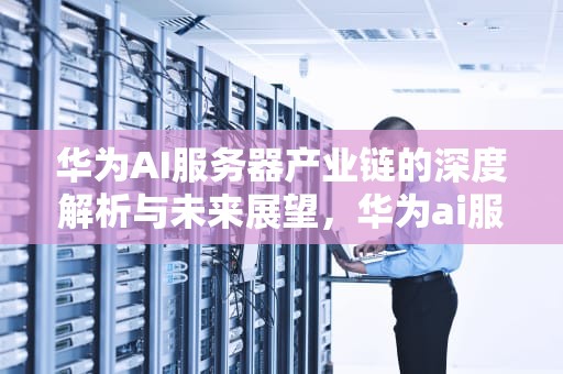 华为AI服务器产业链的深度解析与未来展望，华为ai服务器产业链分析