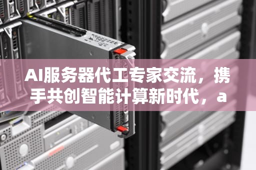 AI服务器代工专家交流，携手共创智能计算新时代，ai服务器厂家排名