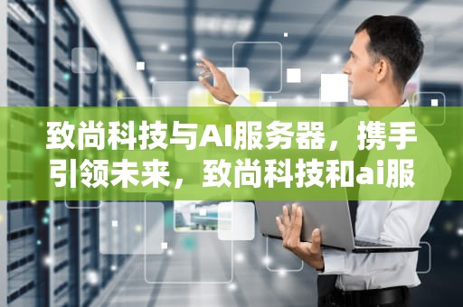 致尚科技与AI服务器，携手引领未来，致尚科技和ai服务器哪个好