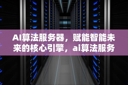 AI算法服务器，赋能智能未来的核心引擎，ai算法服务器的功能有哪些