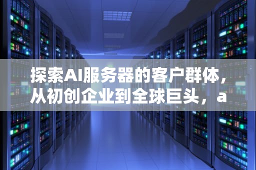 探索AI服务器的客户群体，从初创企业到全球巨头，ai服务器的客户群体有哪些