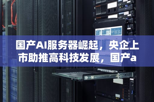 国产AI服务器崛起，央企上市助推高科技发展，国产ai服务器央企上市公司