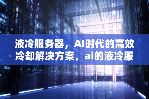 液冷服务器，AI时代的高效冷却解决方案，ai的液冷服务器有哪些型号