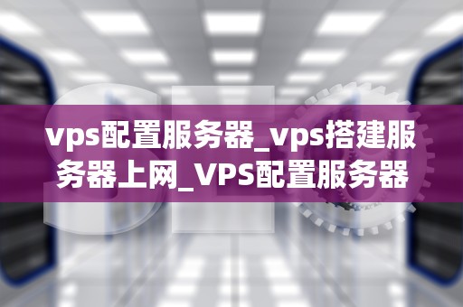 vps配置服务器_vps搭建服务器上网_VPS配置服务器的全面指南