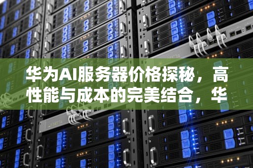 华为AI服务器价格探秘，高性能与成本的完美结合，华为ai服务器多少钱一个