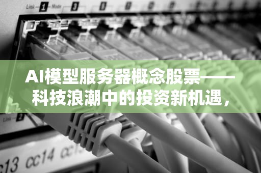 AI模型服务器概念股票——科技浪潮中的投资新机遇，ai模型服务器概念股票有哪些