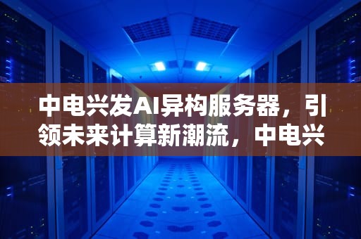 中电兴发AI异构服务器，引领未来计算新潮流，中电兴发AI异构服务器算力与英伟达相比