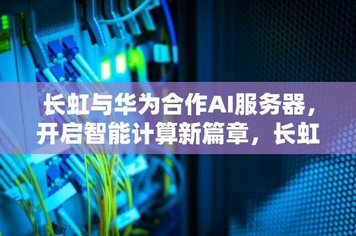 长虹与华为合作AI服务器，开启智能计算新篇章，长虹跟华为合作ai服务器哪个好