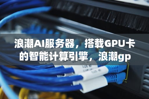 浪潮AI服务器，搭载GPU卡的智能计算引擎，浪潮gpu服务器价格