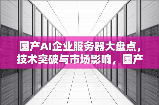 国产AI企业服务器大盘点，技术突破与市场影响，国产ai企业服务器有哪些品牌