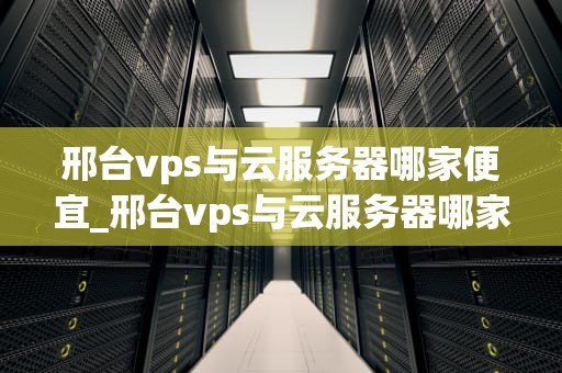 邢台vps与云服务器哪家便宜_邢台vps与云服务器哪家便宜点_邢台VPS与云服务器哪家便宜？——全面比较与分析