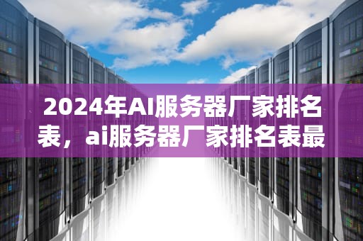 2024年AI服务器厂家排名表，ai服务器厂家排名表最新