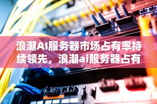 浪潮AI服务器市场占有率持续领先，浪潮ai服务器占有率怎么样