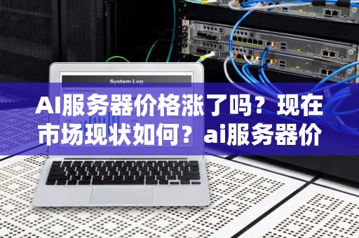 AI服务器价格涨了吗？现在市场现状如何？ai服务器价格涨了吗现在怎么办