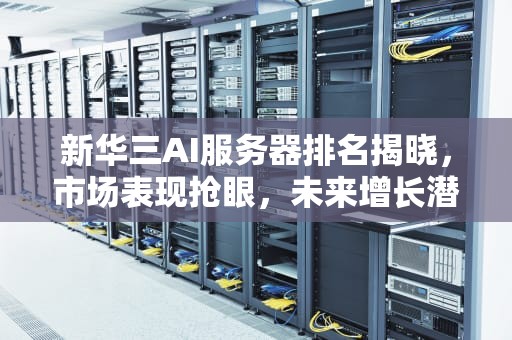 新华三AI服务器排名揭晓，市场表现抢眼，未来增长潜力巨大，新华三ai服务器排名多少位