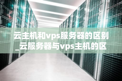 云主机和vps服务器的区别_云服务器与vps主机的区别_云主机与VPS服务器的区别
