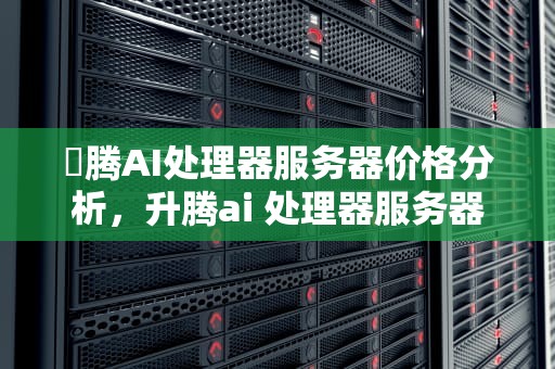 昇腾AI处理器服务器价格分析，升腾ai 处理器服务器价格表