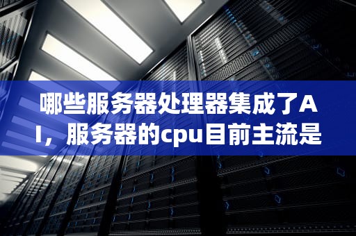 哪些服务器处理器集成了AI，服务器的cpu目前主流是几核