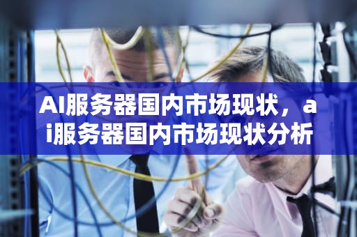 AI服务器国内市场现状，ai服务器国内市场现状分析