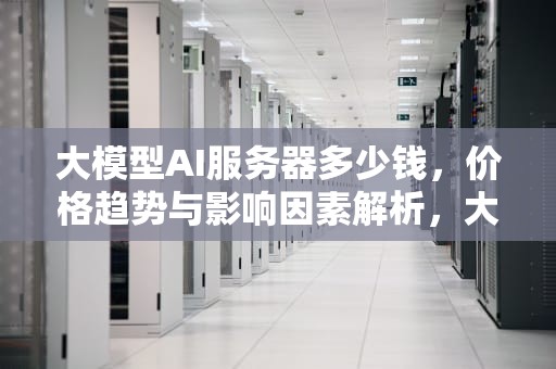 大模型AI服务器多少钱，价格趋势与影响因素解析，大模型ai服务器多少钱一个