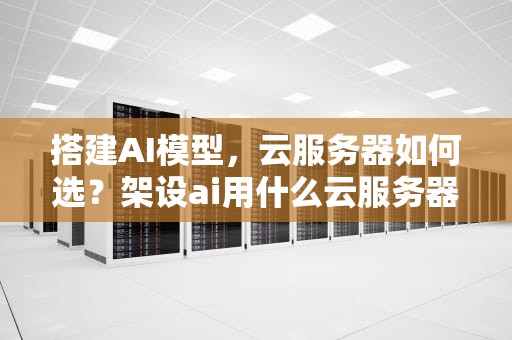 搭建AI模型，云服务器如何选？架设ai用什么云服务器好用