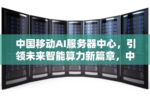 中国移动AI服务器中心，引领未来智能算力新篇章，中国移动ai服务器中心在哪