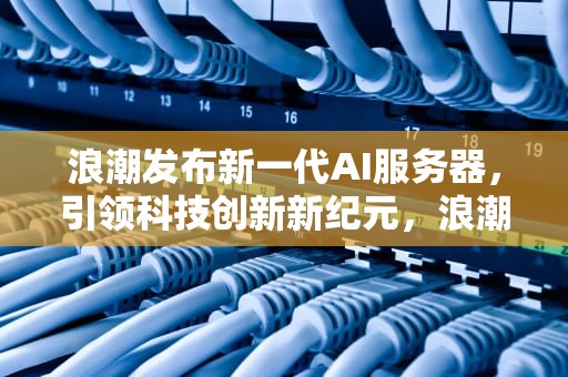 浪潮发布新一代AI服务器，引领科技创新新纪元，浪潮发布ai应用服务器失败