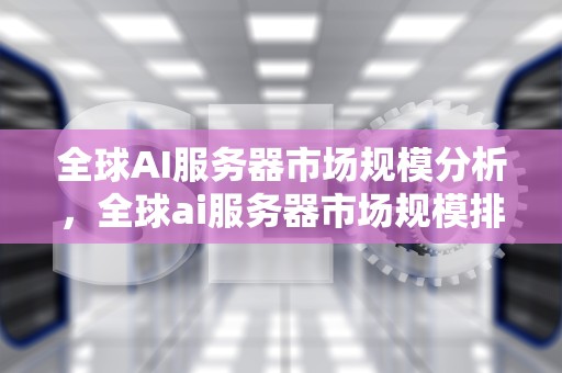 全球AI服务器市场规模分析，全球ai服务器市场规模排名